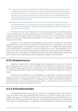 74
Guia de uso racional de antimicrobianos para cães e gatos
disco difusão para os Enterococcus, e quando resistente, indica a presença de
um fenótipo de grande importância em saúde pública, o VRE (Enterococcus
vancomicina resistente).
Um dos pontos mais importantes na interpretação para os Enterococcus
é em relação aos aminoglicosídeos, pois essa bactéria é resistente intrínseca
a baixas concentrações desse antibiótico, porém em concentrações maiores
(testes fenotípicos específicos realizados no laboratório), desde que sensível,
pode ser utilizado.
Quando o TSA mostra sensibilidade a altas concentrações de aminogli-
cosídeos, eles se tornam uma opção de tratamento em associação com outra
classe (respeitando o resultado do antibiograma e as regras de associação),
sendo geralmente associado a um beta-lactâmico ou um glicopeptídeo (van-
comicina). Porém, quando apresentar resistência a altos níveis de aminoglico-
sídeos (HLAR — da sigla em inglês para high-level aminoglycoside resistance)
nem mesmo em associação esses antibióticos devem ser utilizados.
Algumas regras para interpretação dos Streptococcus são as mesmas
dos Staphylococcus, entre elas, a resistência induzida da clindamicina, quan-
do for detectada, apesar de ser reportada como resistente, pode ser utilizada
em infecções de pele e tecido mole desde que o tratamento seja de curta du-
ração.
Para os beta-lactâmicos, a sensibilidade a ampicilina ou penicilina prediz
para as penicilinas de forma geral (com e sem inibidores de betalactamase),
cefalosporinas e carbapenêmicos. Streptococcus beta-hemolíticos raramen-
te apresentam a enzima betalactamase, assim, a utilização de um inibidor de
beta-lactamase não traz benefício clínico.
A interpretação de um laudo de cultura e antibiograma de microrganis-
mos da ordem das Enterobacterales começa na identificação, pois como a
ordem agrupa um número grande de microrganismos, temos diferentes re-
sistências intrínsecas possíveis. Mesmo nos gêneros bacterianos é importante
ficar atento à identificação, e possíveis notas presentes no laudo que acusem
6.7.3 Streptococcus
6.7.4 Enterobacterales
A Ampicilina prediz o resultado para amoxacilina e piperacilina (com e sem
inibidores de beta-lactamase), já a Penicilina também pode predizer para a
ampicilina apenas se for sensível, quando resistente a regra não se aplica. Os
pontos de corte para esse grupo de antimicrobianos são relacionados com
administração intravenosa, para administração oral são aceitos apenas para
infecções do trato urinário.
Diferentemente dos Staphylococcus, a vancomicina pode ser testada por
 