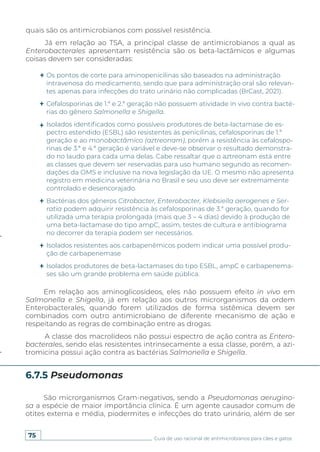 75 Guia de uso racional de antimicrobianos para cães e gatos
Em relação aos aminoglicosídeos, eles não possuem efeito in vivo em
Salmonella e Shigella, já em relação aos outros microrganismos da ordem
Enterobacterales, quando forem utilizados de forma sistêmica devem ser
combinados com outro antimicrobiano de diferente mecanismo de ação e
respeitando as regras de combinação entre as drogas.
A classe dos macrolídeos não possui espectro de ação contra as Entero-
bacterales, sendo elas resistentes intrinsecamente a essa classe, porém, a azi-
tromicina possui ação contra as bactérias Salmonella e Shigella.
São microrganismos Gram-negativos, sendo a Pseudomonas aerugino-
sa a espécie de maior importância clínica. É um agente causador comum de
otites externa e média, piodermites e infecções do trato urinário, além de ser
6.7.5 Pseudomonas
Os pontos de corte para aminopenicilinas são baseados na administração
intravenosa do medicamento, sendo que para administração oral são relevan-
tes apenas para infecções do trato urinário não complicadas (BrCast, 2021).
Cefalosporinas de 1.ª e 2.ª geração não possuem atividade in vivo contra bacté-
rias do gênero Salmonella e Shigella.
Isolados identificados como possíveis produtores de beta-lactamase de es-
pectro estendido (ESBL) são resistentes às penicilinas, cefalosporinas de 1.ª
geração e ao monobactâmico (aztreonam), porém a resistência às cefalospo-
rinas de 3.ª e 4.ª geração é variável e deve-se observar o resultado demonstra-
do no laudo para cada uma delas. Cabe ressaltar que o aztreonam está entre
as classes que devem ser reservadas para uso humano segundo as recomen-
dações da OMS e inclusive na nova legislação da UE. O mesmo não apresenta
registro em medicina veterinária no Brasil e seu uso deve ser extremamente
controlado e desencorajado.
Bactérias dos gêneros Citrobacter, Enterobacter, Klebsiella aerogenes e Ser-
ratia podem adquirir resistência às cefalosporinas de 3.ª geração, quando for
utilizada uma terapia prolongada (mais que 3 – 4 dias) devido à produção de
uma beta-lactamase do tipo ampC, assim, testes de cultura e antibiograma
no decorrer da terapia podem ser necessários.
Isolados resistentes aos carbapenêmicos podem indicar uma possível produ-
ção de carbapenemase
Isolados produtores de beta-lactamases do tipo ESBL, ampC e carbapenema-
ses são um grande problema em saúde pública.
quais são os antimicrobianos com possível resistência.
Já em relação ao TSA, a principal classe de antimicrobianos a qual as
Enterobacterales apresentam resistência são os beta-lactâmicos e algumas
coisas devem ser consideradas:
 