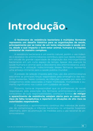 6
Guia de uso racional de antimicrobianos para cães e gatos
Introdução.
O fenômeno de resistência bacteriana à múltiplos fármacos
representa um desafio histórico para as organizações de saúde,
principalmente por se tratar de um tema relacionado à saúde úni-
ca, desde o que impacta o bem-estar animal, humano e a higidez
ambiental de maneira complexa.
A resistência bacteriana é um evento natural, porém o uso indevi-
do e excessivo de antimicrobianos contribuiu para sua rápida evolução
em virtude da grande capacidade de adaptação dos microrganismos
bacterianos em um curto espaço de tempo. Apesar dos avanços na
saúde humana e animal após a descoberta dos antimicrobianos, para-
doxalmente, a utilização indiscriminada desses fármacos representa
uma ameaça iminente para a saúde pública mundial.
A pressão de seleção imposta pelo mau uso dos antimicrobianos
está entre as principais forças responsáveis pela emergência das bac-
térias resistentes. Neste contexto, as infecções causadas por estes mi-
crorganismos estão associadas a maior morbidade, mortalidade e au-
mento significativo nos custos com cuidados de saúde.
Portanto, torna-se imprescindível que os profissionais de saúde
responsáveis pela prescrição dos fármacos antimicrobianos estejam
conscientes de suas responsabilidades; conheçam formas de mitigar
o aparecimento de resistência; estejam alerta para os casos com
risco de falha terapêutica; e reportem as situações de alto risco às
autoridades responsáveis.
É imperativo o aprimoramento contínuo dos métodos de avalia-
ção de contaminação e infecção bacteriana no ambiente hospitalar
veterinário, além da promoção de medidas para o uso racional de an-
timicrobianos.
 
