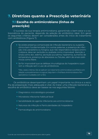 7. Diretrizes quanto a Prescrição veterinária
O sucesso da sua terapia antimicrobiana, garantindo o bem-estar e a so-
brevivência do paciente, depende da seleção do antibiótico ideal. Em geral,
os seguintes critérios devem ser considerados antes do início do tratamento
com antibióticos (Figura 7):
Os antibióticos desempenham um papel importante na clínica e a esco-
lha da preparação mais adequada é vital. Ao tratar uma infecção bacteriana, a
escolha do antibiótico deve ser basear-se nos seguintes fatores:
7.1 Escolha do antimicrobiano (linhas de
prescrição)
Se existe presença comprovada de infecção bacteriana ou suspeita
clínica bem fundamentada. Em outras palavras, a presença de infec-
ção viral, parasitária ou fúngica, que não responderá à terapia antimi-
crobiana, deve ser excluída ou avaliada como improvável. Atenção a
sinais como dor, edema, secreção purulenta, hiperemia, aumento de
temperatura, presença de abscessos ou fístulas, além de sinais sistê-
micos como febre.
Se for improvável que as defesas imunológicas do hospedeiro supe-
rem a infecção sem o uso de antibióticos.
*Obs.: esses critérios não se aplicam ao tratamento antimicrobiano profilático em
relação a procedimentos cirúrgicos (Veja Item 4 Profilaxia Antimicrobiana Peri
operatória e Cuidados com a ISC).
Diagnóstico microbiológico provável
Microbiota infectante habitual local
Sensibilidade do agente infectante aos antimicrobianos
Natureza da infecção e Particularidades do hospedeiro
Farmacologia do antimicrobiano
78
Guia de uso racional de antimicrobianos para cães e gatos
 