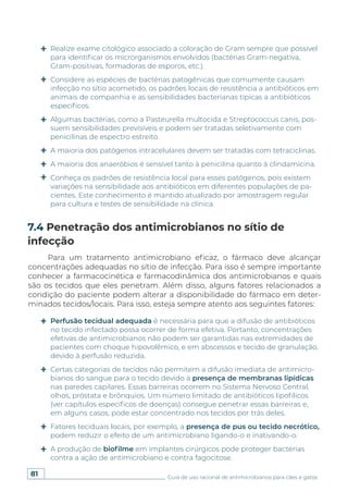 81 Guia de uso racional de antimicrobianos para cães e gatos
Para um tratamento antimicrobiano eficaz, o fármaco deve alcançar
concentrações adequadas no sítio de infecção. Para isso é sempre importante
conhecer a farmacocinética e farmacodinâmica dos antimicrobianos e quais
são os tecidos que eles penetram. Além disso, alguns fatores relacionados a
condição do paciente podem alterar a disponibilidade do fármaco em deter-
minados tecidos/locais. Para isso, esteja sempre atento aos seguintes fatores:
7.4 Penetração dos antimicrobianos no sítio de
infecção
Realize exame citológico associado a coloração de Gram sempre que possível
para identificar os microrganismos envolvidos (bactérias Gram-negativa,
Gram-positivas, formadoras de esporos, etc.).
Considere as espécies de bactérias patogênicas que comumente causam
infecção no sítio acometido, os padrões locais de resistência a antibióticos em
animais de companhia e as sensibilidades bacterianas típicas a antibióticos
específicos.
Algumas bactérias, como a Pasteurella multocida e Streptococcus canis, pos-
suem sensibilidades previsíveis e podem ser tratadas seletivamente com
penicilinas de espectro estreito.
A maioria dos patógenos intracelulares devem ser tratadas com tetraciclinas.
A maioria dos anaeróbios é sensível tanto à penicilina quanto à clindamicina.
Conheça os padrões de resistência local para esses patógenos, pois existem
variações na sensibilidade aos antibióticos em diferentes populações de pa-
cientes. Este conhecimento é mantido atualizado por amostragem regular
para cultura e testes de sensibilidade na clínica.
Perfusão tecidual adequada é necessária para que a difusão de antibióticos
no tecido infectado possa ocorrer de forma efetiva. Portanto, concentrações
efetivas de antimicrobianos não podem ser garantidas nas extremidades de
pacientes com choque hipovolêmico, e em abscessos e tecido de granulação,
devido à perfusão reduzida.
Certas categorias de tecidos não permitem a difusão imediata de antimicro-
bianos do sangue para o tecido devido à presença de membranas lipídicas
nas paredes capilares. Essas barreiras ocorrem no Sistema Nervoso Central,
olhos, próstata e brônquios. Um número limitado de antibióticos lipofílicos
(ver capítulos específicos de doenças) consegue penetrar essas barreiras e,
em alguns casos, pode estar concentrado nos tecidos por trás deles.
Fatores teciduais locais, por exemplo, a presença de pus ou tecido necrótico,
podem reduzir o efeito de um antimicrobiano ligando-o e inativando-o.
A produção de biofilme em implantes cirúrgicos pode proteger bactérias
contra a ação de antimicrobiano e contra fagocitose.
 