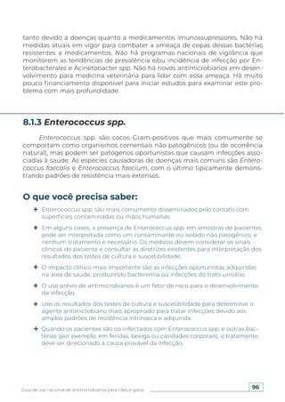 96
Guia de uso racional de antimicrobianos para cães e gatos
tanto devido a doenças quanto a medicamentos imunossupressores. Não há
medidas atuais em vigor para combater a ameaça de cepas dessas bactérias
resistentes a medicamentos. Não há programas nacionais de vigilância que
monitorem as tendências de prevalência e/ou incidência de infecção por En-
terobacterales e Acinetobacter spp. Não há novos antimicrobianos em desen-
volvimento para medicina veterinária para lidar com essa ameaça. Há muito
pouco financiamento disponível para iniciar estudos para examinar este pro-
blema com mais profundidade.
Enterococcus spp. são cocos Gram-positivos que mais comumente se
comportam como organismos comensais não patogênicos (ou de ocorrência
natural), mas podem ser patógenos oportunistas que causam infecções asso-
ciadas à saúde. As espécies causadoras de doenças mais comuns são Entero-
coccus faecalis e Enterococcus faecium, com o último tipicamente demons-
trando padrões de resistência mais extensos.
8.1.3 Enterococcus spp.
O que você precisa saber:
Enterococcus spp. são mais comumente disseminados pelo contato com
superfícies contaminadas ou mãos humanas.
Em alguns casos, a presença de Enterococcus spp. em amostras de pacientes
pode ser interpretada como um contaminante ou isolado não patogênico, e
nenhum tratamento é necessário. Os médicos devem considerar os sinais
clínicos do paciente e consultar as diretrizes existentes para interpretação dos
resultados dos testes de cultura e suscetibilidade.
O impacto clínico mais importante são as infecções oportunistas adquiridas
na área de saúde, produzindo bacteremia ou infecções do trato urinário.
O uso prévio de antimicrobianos é um fator de risco para o desenvolvimento
da infecção.
Use os resultados dos testes de cultura e suscetibilidade para determinar o
agente antimicrobiano mais apropriado para tratar infecções devido aos
amplos padrões de resistência intrínseca e adquirida.
Quando os pacientes são co-infectados com Enterococcus spp. e outras bac-
térias (por exemplo, em feridas, bexiga ou cavidades corporais), o tratamento
deve ser direcionado à causa provável da infecção.
 