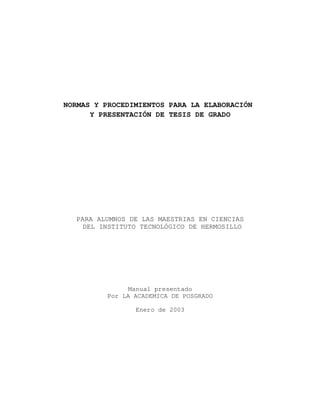 NORMAS Y PROCEDIMIENTOS PARA LA ELABORACIÓN
Y PRESENTACIÓN DE TESIS DE GRADO
PARA ALUMNOS DE LAS MAESTRIAS EN CIENCIAS
DEL INSTITUTO TECNOLÓGICO DE HERMOSILLO
Manual presentado
Por LA ACADEMICA DE POSGRADO
Enero de 2003
 