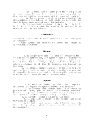 4. Use el mismo tipo de letra para todas las páginas
del manuscrito. El tipo de letra de las páginas podrá ser
diferente del tipo de letra usado para el texto del trabajo.
5. Use el mismo tipo de letra para numerar las
ilustraciones y las tablas, el cual puede ser diferente del
tipo de letra usado para el texto del trabajo.
6. Use numeración estándar (0, 1, 2, 3, 4, 5, 6, 7,
8, 9) en el texto y para los números de página. No se
permiten cursivas para números.
Ecuaciones
1.Puede usar un estilo de letra diferente al del texto para
las ecuaciones.
2.Puede numerar las ecuaciones a través del escrito si
lo considera pertinente.
Márgenes
1. El margen izquierdo (del lado del encuadernado)
será de cuatro centímetros, incluyendo tablas e ilustraciones
2. Los tres lados restantes serán de dos centímetros.
Todo el texto del manuscrito, incluyendo el número de página,
deberá escribirse en el área de impresión que limitan los
márgenes.
3. Las páginas horizontales deberán tener en la parte
superior de la hoja un margen de cuatro centímetros para que
al ubicarlas de manera vertical en el manuscrito este margen
coincida con el requerido para el encuadernado.
Espacios
1. El texto del trabajo se hará a doble espacio,
incluyendo las páginas de agradecimientos y el resumen.
2. Se permite usar espacio sencillo solamente en
párrafos de listas, pero no entre los elementos listados.
Además, el espacio sencillo se permite en la bibliografía,
los índices de ilustraciones y tablas y las notas.
3. Se permite espacio sencillo en los anexos.
4. El espaciado sencillo es obligatorio para citas
textuales en bloques.
5. Si decide usar un espaciado diferente para cada
título de capítulo, asegúrese de que sea consistente a través
del manuscrito.
10
 