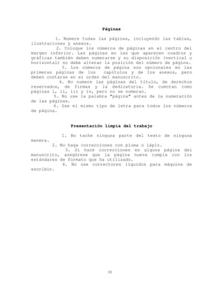 Páginas
1. Numere todas las páginas, incluyendo las tablas,
ilustraciones y anexos.
2. Coloque los números de páginas en el centro del
margen inferior. Las páginas en las que aparecen cuadros y
gráficas también deben numerarse y su disposición (vertical u
horizontal) no debe alterar la posición del número de página.
3. Los números de página son opcionales en las
primeras páginas de los capítulos y de los anexos, pero
deben contarse en el orden del manuscrito.
4. No numere las páginas del título, de derechos
reservados, de firmas y la dedicatoria. Se cuentan como
páginas i, ii, iii y iv, pero no se numeran.
5. No use la palabra "página" antes de la numeración
de las páginas.
6. Use el mismo tipo de letra para todos los números
de página.
Presentación limpia del trabajo
1. No tache ninguna parte del texto de ninguna
manera.
2. No haga correcciones con pluma o lápiz.
3. Si hace correcciones en alguna página del
manuscrito, asegúrese que la página nueva cumpla con los
estándares de formato que ha utilizado.
4. No use correctores líquidos para máquina de
escribir.
11
 