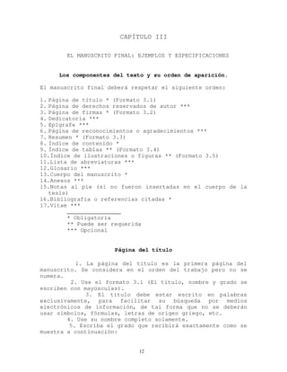 CAPÍTULO III
EL MANUSCRITO FINAL: EJEMPLOS Y ESPECIFICACIONES
Los componentes del texto y su orden de aparición.
El manuscrito final deberá respetar el siguiente orden:
1. Página de título * (Formato 3.1)
2. Página de derechos reservados de autor ***
3. Página de firmas * (Formato 3.2)
4. Dedicatoria ***
5. Epígrafe ***
6. Página de reconocimientos o agradecimientos ***
7. Resumen * (Formato 3.3)
8. Índice de contenido *
9. Índice de tablas ** (Formato 3.4)
10.Índice de ilustraciones o figuras ** (Formato 3.5)
11.Lista de abreviaturas ***
12.Glosario ***
13.Cuerpo del manuscrito *
14.Anexos ***
15.Notas al pie (si no fueron insertadas en el cuerpo de la
tesis)
16.Bibliografía o referencias citadas *
17.Vitae ***
________________
* Obligatoria
** Puede ser requerida
*** Opcional
Página del título
1. La página del título es la primera página del
manuscrito. Se considera en el orden del trabajo pero no se
numera.
2. Use el formato 3.1 (El título, nombre y grado se
escriben con mayúsculas).
3. El título debe estar escrito en palabras
exclusivamente, para facilitar su búsqueda por medios
electrónicos de información, de tal forma que no se deberán
usar símbolos, fórmulas, letras de origen griego, etc.
4. Use su nombre completo solamente.
5. Escriba el grado que recibirá exactamente como se
muestra a continuación:
12
 