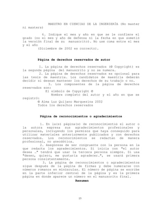 MAESTRO EN CIENCIAS DE LA INGENIERÍA (No master
ni masters)
6. Indique el mes y año en que se le confiere el
grado (no el mes y año de defensa ni la fecha en que sometió
la versión final de su manuscrito). No use coma entre el mes
y el año
(Diciembre de 2002 es correcto).
Página de derechos reservados de autor
1. La página de derechos reservados (© Copyright) es
la segunda página del manuscrito y no se numera.
2. La página de derechos reservados es opcional para
las tesis de maestría. Los candidatos de maestría deberán
decidir si desean mantener los derechos de su trabajo o no.
3. Los componentes de la página de derechos
reservados son:
El símbolo de Copyright ©
Nombre completo del autor y el año en que se
registró:
© Alma Luz Quijano Marquesina 2002
Todos los derechos reservados
Página de reconocimientos o agradecimientos
1. En la(s) página(s) de reconocimientos el autor o
la autora expresa sus agradecimientos profesionales y
personales, incluyendo los permisos que haya conseguido para
utilizar materiales anteriormente publicados y con derechos
reservados. Los reconocimientos se redactan de manera
profesional, no anecdótica.
2. Asegúrese de ser congruente con la persona en la
que redacta los agradecimientos. Si inicia con "el autor
desea …" tendrá que usar la tercera persona siempre. Si usa
"deseo, quiero, me gustaría agradecer…", se usará primera
persona consistentemente.
3. La página de reconocimientos o agradecimientos
sigue después de la página de firmas y debe numerarse con
números romanos en minúsculas. El número de página se escribe
en la parte inferior central de la página y es la primera
página en donde aparece un número en el manuscrito final.
Resumen
13
 