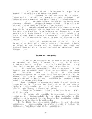 1. El resumen se localiza después de la página de
firmas (o de la página de reconocimientos).
2. El resumen es una síntesis de la tesis.
Generalmente incluirá la definición del problema, el
procedimiento o métodos, los resultados y las conclusiones.
3. El resumen deberá ser de máximo trescientas
cincuenta palabras incluyendo preposiciones. Las palabras en
el título no se cuentan como parte del resumen.
4. El resumen deberá ser escrito con claridad ya que
ésta es la referencia que se hace pública inmediatamente en
los servicios electrónicos de búsqueda de información. Deberá
escribirse a doble espacio. Los símbolos y las palabras de
otros idiomas deberán estar claramente escritos para su fácil
lectura. No se recomienda usar diagramas ni fórmulas en el
resumen.
5. El título del resumen deberá incluir el título de
la tesis, la fecha del grado, su nombre y los grados previos
al grado al que optará con su trabajo, así como las
Instituciones en donde los obtuvo; todo en mayúsculas. (Ver
formato 3.3).
Índice de contenido
El índice de contenido es necesario ya que presenta
el material del trabajo a manera de tópicos. Es el único
índice del manuscrito y por lo tanto tiene que ser claro y
debe indicar las páginas de cada tópico exactamente.
La tesis son generalmente trabajos extensos, lo cual
implica una excelente organización de sus partes. La regla
más importante para el índice de contenido,
independientemente de la numeración que decida usar, es la
lógica. Su índice debe estar organizado lógicamente
permitiendo que el lector vea y entienda la estructura del
trabajo de manera sencilla.
Para facilitar la lectura del trabajo y del índice de
contenido se le pide que sea consistente. Si usa números
decimales, manténgales en todo el manuscrito, no mezcle
títulos subordinados y números decimales.
Liste perfectamente todos los incisos de su trabajo
en el índice..
La manera más sencilla de organizar el índice de
contenido es presentándolo de las ideas generales a las
particulares de manera lógica. Respete las siguientes reglas
de formato en su índice de contenido:
1. No liste las siguientes páginas: título, derechos
reservados, dedicatoria, epígrafe, firmas e índice de
contenido. Pero inclúyalas en la numeración.
14
 