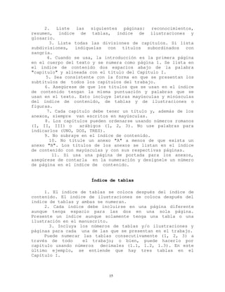 2. Liste las siguientes páginas: reconocimientos,
resumen, índice de tablas, índice de ilustraciones y
glosario.
3. Liste todas las divisiones de capítulos. Si lista
subdivisiones, indíquelas con títulos subordinados con
sangría.
4. Cuando se usa, la introducción es la primera página
en el cuerpo del texto y se numera como página 1. Se lista en
el índice de contenido dos espacios abajo de la palabra
"capítulo" y alineada con el título del Capítulo I.
5. Sea consistente con la forma en que se presentan los
subtítulos de todos los capítulos del trabajo.
6. Asegúrese de que los títulos que se usan en el índice
de contenido tengan la misma puntuación y palabras que se
usan en el texto. Esto incluye letras mayúsculas y minúsculas
del índice de contenido, de tablas y de ilustraciones o
figuras.
7. Cada capítulo debe tener un título y, además de los
anexos, siempre van escritos en mayúsculas.
8. Los capítulos pueden ordenarse usando números romanos
(I, II, III) o arábigos (1, 2, 3). No use palabras para
indicarlos (UNO, DOS, TRES).
9. No subraye en el índice de contenido.
10. No titule un anexo "A" a menos de que exista un
anexo "B". Los títulos de los anexos se listan en el índice
de contenido con mayúsculas y con sus respectivas páginas.
11. Si usa una página de portada para los anexos,
asegúrese de contarla en la numeración y desígnele un número
de página en el índice de contenido.
Índice de tablas
1. El índice de tablas se coloca después del índice de
contenido. El índice de ilustraciones se coloca después del
índice de tablas y ambas se numeran.
2. Cada índice debe incluirse en una página diferente
aunque tenga espacio para las dos en una sola página.
Presente un índice aunque solamente tenga una tabla o una
ilustración en el manuscrito.
3. Incluya los números de tablas y/o ilustraciones y
páginas para cada una de las que se presentan en el trabajo.
Puede numerar las tablas consecutivamente (1, 2, 3) a
través de todo el trabajo; o bien, puede hacerlo por
capítulo usando números decimales (1.1, 1.2, 1.3). En este
último ejemplo, se entiende que hay tres tablas en el
Capítulo I.
15
 