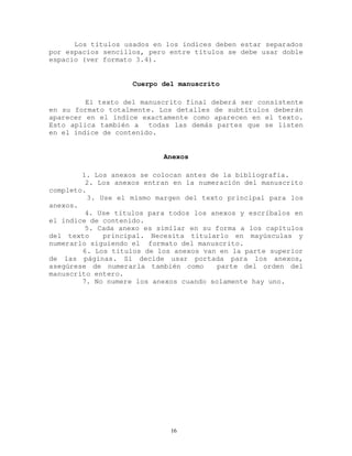 Los títulos usados en los índices deben estar separados
por espacios sencillos, pero entre títulos se debe usar doble
espacio (ver formato 3.4).
Cuerpo del manuscrito
El texto del manuscrito final deberá ser consistente
en su formato totalmente. Los detalles de subtítulos deberán
aparecer en el índice exactamente como aparecen en el texto.
Esto aplica también a todas las demás partes que se listen
en el índice de contenido.
Anexos
1. Los anexos se colocan antes de la bibliografía.
2. Los anexos entran en la numeración del manuscrito
completo.
3. Use el mismo margen del texto principal para los
anexos.
4. Use títulos para todos los anexos y escríbalos en
el índice de contenido.
5. Cada anexo es similar en su forma a los capítulos
del texto principal. Necesita titularlo en mayúsculas y
numerarlo siguiendo el formato del manuscrito.
6. Los títulos de los anexos van en la parte superior
de las páginas. Si decide usar portada para los anexos,
asegúrese de numerarla también como parte del orden del
manuscrito entero.
7. No numere los anexos cuando solamente hay uno.
16
 