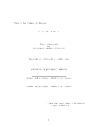 Formato 3.2 Página de firmas
TÍTULO DE LA TESIS
Tesis presentada
por
ESTUDIANTE RAMÍREZ ESTUDIOSO
Aprobada en contenido y estilo por:
______________________________
Nombre de la profesora, asesora
______________________________
Nombre del profesor, miembro del jurado
______________________________
Nombre del profesor, miembro del jurado
___________________________________
Jefe del Departamento Académico
(Lugar y Fecha))
18
 
