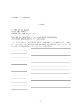 Formato 3.3 Resumen
RESUMEN
TÍTULO DE LA TESIS
FECHA DEL GRADO
NOMBRE DEL (A) ESTUDIANTE
MAESTRA EN CIENCIAS DE LA INGENIERÍA INDUSTRIAL
INSTITUTO TECNOLÓGICO DE HERMOSILLO
Dirigida por el Profesor Luis Catedrático Enseñanzas [Aquí
se insertan las líneas del resumen siguiendo las reglas de
formato estipuladas en la página anterior.
_________________________________________
________________
_________________________________________
________________
_________________________________________
________________
_________________________________________
________________
_________________________________________
________________
_________________________________________
________________
_________________________________________
________________
_________________________________________
________________
_________________________________________
________________
_________________________________________
________________
_________________________________________
________________
_________________________________________
________________
19
 