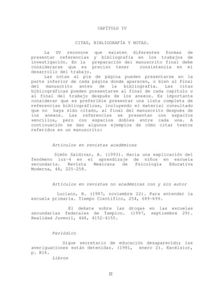 CAPÍTULO IV
CITAS, BIBLIOGRAFÍA Y NOTAS.
La UV reconoce que existen diferentes formas de
presentar referencias y bibliografía en los trabajos de
investigación. En la preparación del manuscrito final debe
considerarse que es preciso tener consistencia en el
desarrollo del trabajo.
Las notas al pie de página pueden presentarse en la
parte inferior de cada página donde aparecen, o bien al final
del manuscrito antes de la bibliografía. Las citas
bibliográficas pueden presentarse al final de cada capítulo o
al final del trabajo después de los anexos. Es importante
considerar que es preferible presentar una lista completa de
referencias bibliográficas, incluyendo el material consultado
que no haya sido citado, al final del manuscrito después de
los anexos. Las referencias se presentan con espacios
sencillos, pero con espacios dobles entre cada una. A
continuación se dan algunos ejemplos de cómo citar textos
referidos en un manuscrito:
Artículos en revistas académicas
Simón Saldívar, A. (1993). Hacia una explicación del
fenómeno luz-4 en el aprendizaje de niños en escuela
secundaria. Revista Mexicana de Psicología Educativa
Moderna, 48, 225-258.
Artículos en revistas no académicas con y sin autor
Luciano, R. (1987, noviembre 22). Para entender la
escuela primaria. Tiempo Científico, 254, 689-699.
El debate sobre las drogas en las escuelas
secundarias federales de Tampico. (1997, septiembre 29).
Realidad Juvenil, 448, 4152-4155.
Periódico
Sigue secretario de educación desaparecido; las
averiguaciones están detenidas. (1981, enero 2). Excélsior,
p. B16.
Libros
22
 