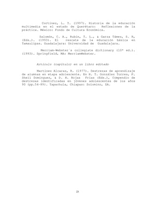 Cortínez, L. T. (1997). Historia de la educación
multimedia en el estado de Querétaro: Reflexiones de la
práctica. México: Fondo de Cultura Económica.
Salomón, C. A., Rubín, T. L., & Garza Támez, S. R,
(Eds.). (1993). El rescate de la educación básica en
Tamaulipas. Guadalajara: Universidad de Guadalajara.
Merriam-Webster´s collegiate dictionary (10ª ed.).
(1993). Springfield, MA: MerriamWebster.
Artículo (capítulo) en un libro editado
Martínez Alcaraz, R. (1977). Destrezas de aprendizaje
de alumnas en etapa adolescente. En H. T. González Torres, P.
Shell Domínguez, & D. H. Rojas Frías (Eds.), Compendio de
destrezas identificadas en jóvenes adolescentes de los años
90 (pp.54-89). Tapachula, Chiapas: Solomino, SA.
23
 