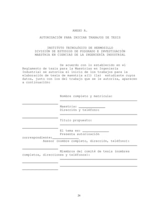 ANEXO A.
AUTORIZACIÓN PARA INICIAR TRABAJOS DE TESIS
INSTITUTO TECNOLÓGICO DE HERMOSILLO
DIVISIÓN DE ESTUDIOS DE POSGRADO E INVESTIGACIÓN
MAESTRIA EN CIENCIAS DE LA INGENIERÍA INDUSTRIAL
De acuerdo con lo establecido en el
Reglamento de tesis para la Maestrías en Ingeniería
Industrial se autoriza el inicio de los trabajos para la
elaboración de tesis de maestría a(1) (la) estudiante cuyos
datos, junto con los del trabajo que se le autoriza, aparecen
a continuación:
Nombre completo y matrícula:
_________________________________________
___________________
Maestría: ______________
Dirección y teléfono:
_________________________________________
___________________
Título propuesto:
_________________________________________
___________________
El tema es: ______________
Presenta autorización
correspondiente:______________
Asesor (nombre completo, dirección, teléfono):
_________________________________________
___________________
Miembros del comité de tesis (nombres
completos, direcciones y teléfonos):
_________________________________________
___________________
_________________________________________
___________________
24
 