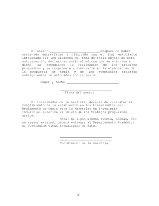 El asesor,___________________________después de haber
sostenido entrevistas y discutido con el (la) estudiante
interesado (a) los alcances del tema de tesis objeto de esta
autorización, declara su conformidad con que se autorice a
dicho (a) estudiante la realización de los trabajos
propuestos y se compromete a asesorarle en la elaboración de
la propuesta de tesis y de los eventuales trabajos
subsiguientes relacionados con la tesis.
Lugar y fecha ____________________________
____________________________
Firma del asesor
El coordinador de la maestría, después de constatar el
cumplimiento de lo establecido en los Lineamientos del
Reglamento de tesis para la Maestrías en Ingeniería
Industrial autoriza el inicio de los trabajos propuestos
arriba.
Nota: Si algún alumno cuenta, además, con
un asesor externo, deberá entregar al Departamento Académico
el currículum vitae actualizado de éste.
____________________________
____________________________
Coordinador de la maestría
25
 
