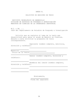 ANEXO B.
SOLICITUD DE REGISTRO DE TESIS
INSTITUTO TECNOLÓGICO DE HERMOSILLO
DIVISIÓN DE ESTUDIOS DE POSGRADO E INVESTIGACIÓN
MAESTRÍA EN CIENCIAS DE LA INGENIERÍA INDUSTRIAL
M.C. o DR. ...
Jefe del Departamento de Estudios de Posgrado e Investigación
Solicito que se registre el tema de la tesis que
desarrollaré para optar el grado de Maestro en Ciencias.
Adjunto a esta solicitud la propuesta de tesis
correspondiente.
Aspirante (nombre completo, matrícula,
dirección y teléfono):
_________________________________________
___________________
Maestría: ____________________________
Título de la tesis:___________________________
____________________________________________________________
Asesor (nombre completo, dirección y
teléfono):
_________________________________________
___________________
Miembros del comité (nombre completo,
dirección y teléfono):
_________________________________________
___________________
_________________________________________
___________________
Atentamente,
___________________
Firma del aspirante
26
 