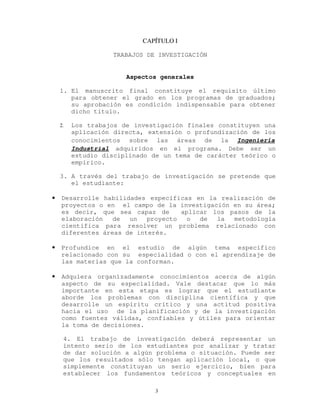 CAPÍTULO I
TRABAJOS DE INVESTIGACIÓN
Aspectos generales
1. El manuscrito final constituye el requisito último
para obtener el grado en los programas de graduados;
su aprobación es condición indispensable para obtener
dicho título.
2. Los trabajos de investigación finales constituyen una
aplicación directa, extensión o profundización de los
conocimientos sobre las áreas de la Ingeniería
Industrial adquiridos en el programa. Debe ser un
estudio disciplinado de un tema de carácter teórico o
empírico.
3. A través del trabajo de investigación se pretende que
el estudiante:
• Desarrolle habilidades específicas en la realización de
proyectos o en el campo de la investigación en su área;
es decir, que sea capaz de aplicar los pasos de la
elaboración de un proyecto o de la metodología
científica para resolver un problema relacionado con
diferentes áreas de interés.
• Profundice en el estudio de algún tema específico
relacionado con su especialidad o con el aprendizaje de
las materias que la conforman.
• Adquiera organizadamente conocimientos acerca de algún
aspecto de su especialidad. Vale destacar que lo más
importante en esta etapa es lograr que el estudiante
aborde los problemas con disciplina científica y que
desarrolle un espíritu crítico y una actitud positiva
hacia el uso de la planificación y de la investigación
como fuentes válidas, confiables y útiles para orientar
la toma de decisiones.
4. El trabajo de investigación deberá representar un
intento serio de los estudiantes por analizar y tratar
de dar solución a algún problema o situación. Puede ser
que los resultados sólo tengan aplicación local, o que
simplemente constituyan un serio ejercicio, bien para
establecer los fundamentos teóricos y conceptuales en
3
 