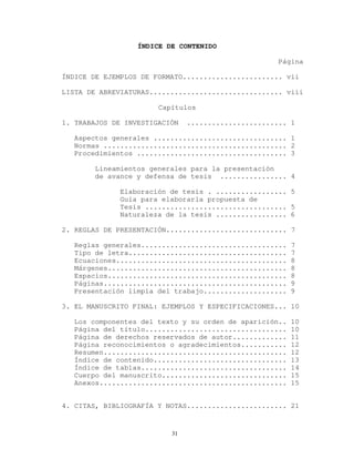 ÍNDICE DE CONTENIDO
Página
ÍNDICE DE EJEMPLOS DE FORMATO........................ vii
LISTA DE ABREVIATURAS................................ viii
Capítulos
1. TRABAJOS DE INVESTIGACIÓN ........................ 1
Aspectos generales ................................ 1
Normas ............................................ 2
Procedimientos .................................... 3
Lineamientos generales para la presentación
de avance y defensa de tesis ................ 4
Elaboración de tesis . ................. 5
Guía para elaborarla propuesta de
Tesis .................................. 5
Naturaleza de la tesis ................. 6
2. REGLAS DE PRESENTACIÓN............................. 7
Reglas generales................................... 7
Tipo de letra...................................... 7
Ecuaciones......................................... 8
Márgenes........................................... 8
Espacios........................................... 8
Páginas............................................ 9
Presentación limpia del trabajo.................... 9
3. EL MANUSCRITO FINAL: EJEMPLOS Y ESPECIFICACIONES... 10
Los componentes del texto y su orden de aparición.. 10
Página del título.................................. 10
Página de derechos reservados de autor............. 11
Página reconocimientos o agradecimientos........... 12
Resumen............................................ 12
Índice de contenido................................ 13
Índice de tablas................................... 14
Cuerpo del manuscrito.............................. 15
Anexos............................................. 15
4. CITAS, BIBLIOGRAFÍA Y NOTAS........................ 21
31
 