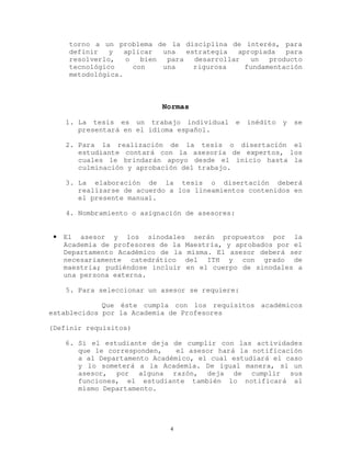 torno a un problema de la disciplina de interés, para
definir y aplicar una estrategia apropiada para
resolverlo, o bien para desarrollar un producto
tecnológico con una rigurosa fundamentación
metodológica.
Normas
1. La tesis es un trabajo individual e inédito y se
presentará en el idioma español.
2. Para la realización de la tesis o disertación el
estudiante contará con la asesoría de expertos, los
cuales le brindarán apoyo desde el inicio hasta la
culminación y aprobación del trabajo.
3. La elaboración de la tesis o disertación deberá
realizarse de acuerdo a los lineamientos contenidos en
el presente manual.
4. Nombramiento o asignación de asesores:
• El asesor y los sinodales serán propuestos por la
Academia de profesores de la Maestría, y aprobados por el
Departamento Académico de la misma. El asesor deberá ser
necesariamente catedrático del ITH y con grado de
maestría; pudiéndose incluir en el cuerpo de sinodales a
una persona externa.
5. Para seleccionar un asesor se requiere:
Que éste cumpla con los requisitos académicos
establecidos por la Academia de Profesores
(Definir requisitos)
6. Si el estudiante deja de cumplir con las actividades
que le corresponden, el asesor hará la notificación
a al Departamento Académico, el cual estudiará el caso
y lo someterá a la Academia. De igual manera, si un
asesor, por alguna razón, deja de cumplir sus
funciones, el estudiante también lo notificará al
mismo Departamento.
4
 
