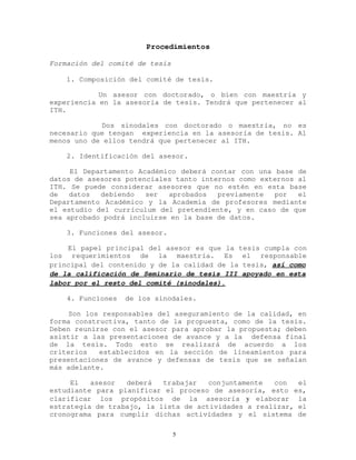 Procedimientos
Formación del comité de tesis
1. Composición del comité de tesis.
Un asesor con doctorado, o bien con maestría y
experiencia en la asesoría de tesis. Tendrá que pertenecer al
ITH.
Dos sinodales con doctorado o maestría, no es
necesario que tengan experiencia en la asesoría de tesis. Al
menos uno de ellos tendrá que pertenecer al ITH.
2. Identificación del asesor.
El Departamento Académico deberá contar con una base de
datos de asesores potenciales tanto internos como externos al
ITH. Se puede considerar asesores que no estén en esta base
de datos debiendo ser aprobados previamente por el
Departamento Académico y la Academia de profesores mediante
el estudio del currículum del pretendiente, y en caso de que
sea aprobado podrá incluirse en la base de datos.
3. Funciones del asesor.
El papel principal del asesor es que la tesis cumpla con
los requerimientos de la maestría. Es el responsable
principal del contenido y de la calidad de la tesis, así como
de la calificación de Seminario de tesis III apoyado en esta
labor por el resto del comité (sinodales).
4. Funciones de los sinodales.
Son los responsables del aseguramiento de la calidad, en
forma constructiva, tanto de la propuesta, como de la tesis.
Deben reunirse con el asesor para aprobar la propuesta; deben
asistir a las presentaciones de avance y a la defensa final
de la tesis. Todo esto se realizará de acuerdo a los
criterios establecidos en la sección de lineamientos para
presentaciones de avance y defensas de tesis que se señalan
más adelante.
El asesor deberá trabajar conjuntamente con el
estudiante para planificar el proceso de asesoría, esto es,
clarificar los propósitos de la asesoría y elaborar la
estrategia de trabajo, la lista de actividades a realizar, el
cronograma para cumplir dichas actividades y el sistema de
5
 