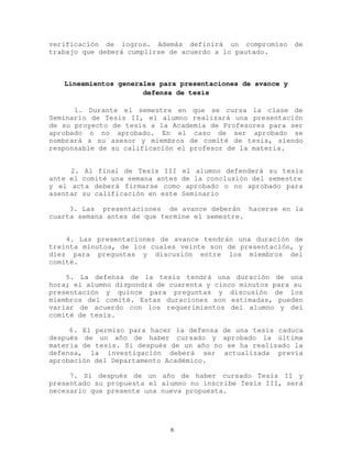 verificación de logros. Además definirá un compromiso de
trabajo que deberá cumplirse de acuerdo a lo pautado.
Lineamientos generales para presentaciones de avance y
defensa de tesis
1. Durante el semestre en que se cursa la clase de
Seminario de Tesis II, el alumno realizará una presentación
de su proyecto de tesis a la Academia de Profesores para ser
aprobado o no aprobado. En el caso de ser aprobado se
nombrará a su asesor y miembros de comité de tesis, siendo
responsable de su calificación el profesor de la materia.
2. Al final de Tesis III el alumno defenderá su tesis
ante el comité una semana antes de la conclusión del semestre
y el acta deberá firmarse como aprobado o no aprobado para
asentar su calificación en este Seminario
3. Las 1presentaciones 1de avance deberán 1hacerse en la
cuarta semana antes de que termine el semestre.
4. Las presentaciones de avance tendrán una duración de
treinta minutos, de los cuales veinte son de presentación, y
diez para preguntas y discusión entre los miembros del
comité.
5. La defensa de la tesis tendrá una duración de una
hora; el alumno dispondrá de cuarenta y cinco minutos para su
presentación y quince para preguntas y discusión de los
miembros del comité. Estas duraciones son estimadas, pueden
variar de acuerdo con los requerimientos del alumno y del
comité de tesis.
6. El permiso para hacer la defensa de una tesis caduca
después de un año de haber cursado y aprobado la última
materia de tesis. Si después de un año no se ha realizado la
defensa, la investigación deberá ser actualizada previa
aprobación del Departamento Académico.
7. Si después de un año de haber cursado Tesis II y
presentado su propuesta el alumno no inscribe Tesis III, será
necesario que presente una nueva propuesta.
6
 