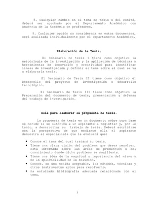 8. Cualquier cambio en el tema de tesis o del comité,
deberá ser aprobado por el Departamento Académico con
anuencia de la Academia de profesores.
9. Cualquier opción no considerada en estos documentos,
será analizada individualmente por el Departamento Académico.
Elaboración de la Tesis.
El Seminario de tesis I tiene como objetivo la
metodología de la investigación y la aplicación de técnicas y
herramientas de innovación y creatividad para identificar
líneas de investigación y definir el tema sobre el cual se va
a elaborarla tesis.
El Seminario de Tesis II tiene como objetivo el
Desarrollo del proyecto de investigación o desarrollo
tecnológico.
El Seminario de Tesis III tiene como objetivo la
Preparación del documento de tesis, presentación y defensa
del trabajo de investigación.
Guía para elaborar la propuesta de tesis.
La propuesta de tesis es un documento sobre cuya base
se decide si se autoriza a un aspirante a registrar y, por lo
tanto, a desarrollar su trabajo de tesis. Deberá escribirse
con la perspectiva de que mediante ella el aspirante
demuestra al especialista que la evaluará que:
• Conoce el tema del cual tratará su tesis.
• Tiene una clara visión del problema que desea resolver,
está informado sobre las áreas de producción o del
conocimiento donde dicho problema se manifiesta.
• Tiene una idea de la magnitud o importancia del mismo y
de la aplicabilidad de la solución.
• Conoce, en una medida aceptable, los métodos, técnicas y
otros instrumentos aptos para resolverlo.
• Ha estudiado bibliografía adecuada relacionada con el
tema.
7
 