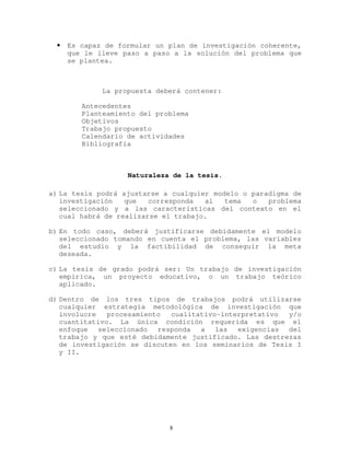 • Es capaz de formular un plan de investigación coherente,
que le lleve paso a paso a la solución del problema que
se plantea.
La propuesta deberá contener:
Antecedentes
Planteamiento del problema
Objetivos
Trabajo propuesto
Calendario de actividades
Bibliografía
Naturaleza de la tesis.
a) La tesis podrá ajustarse a cualquier modelo o paradigma de
investigación que corresponda al tema o problema
seleccionado y a las características del contexto en el
cual habrá de realizarse el trabajo.
b) En todo caso, deberá justificarse debidamente el modelo
seleccionado tomando en cuenta el problema, las variables
del estudio y la factibilidad de conseguir la meta
deseada.
c) La tesis de grado podrá ser: Un trabajo de investigación
empírica, un proyecto educativo, o un trabajo teórico
aplicado.
d) Dentro de los tres tipos de trabajos podrá utilizarse
cualquier estrategia metodológica de investigación que
involucre procesamiento cualitativo-interpretativo y/o
cuantitativo. La única condición requerida es que el
enfoque seleccionado responda a las exigencias del
trabajo y que esté debidamente justificado. Las destrezas
de investigación se discuten en los seminarios de Tesis I
y II.
8
 
