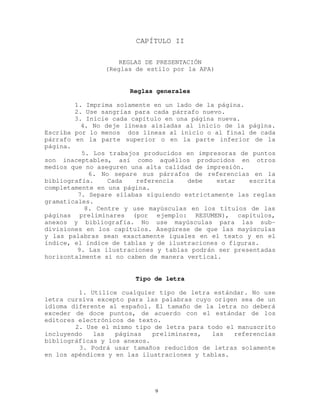 CAPÍTULO II
REGLAS DE PRESENTACIÓN
(Reglas de estilo por la APA)
Reglas generales
1. Imprima solamente en un lado de la página.
2. Use sangrías para cada párrafo nuevo.
3. Inicie cada capítulo en una página nueva.
4. No deje líneas aisladas al inicio de la página.
Escriba por lo menos dos líneas al inicio o al final de cada
párrafo en la parte superior o en la parte inferior de la
página.
5. Los trabajos producidos en impresoras de puntos
son inaceptables, así como aquéllos producidos en otros
medios que no aseguren una alta calidad de impresión.
6. No separe sus párrafos de referencias en la
bibliografía. Cada referencia debe estar escrita
completamente en una página.
7. Separe sílabas siguiendo estrictamente las reglas
gramaticales.
8. Centre y use mayúsculas en los títulos de las
páginas preliminares (por ejemplo: RESUMEN), capítulos,
anexos y bibliografía. No use mayúsculas para las sub-
divisiones en los capítulos. Asegúrese de que las mayúsculas
y las palabras sean exactamente iguales en el texto y en el
índice, el índice de tablas y de ilustraciones o figuras.
9. Las ilustraciones y tablas podrán ser presentadas
horizontalmente si no caben de manera vertical.
Tipo de letra
1. Utilice cualquier tipo de letra estándar. No use
letra cursiva excepto para las palabras cuyo origen sea de un
idioma diferente al español. El tamaño de la letra no deberá
exceder de doce puntos, de acuerdo con el estándar de los
editores electrónicos de texto.
2. Use el mismo tipo de letra para todo el manuscrito
incluyendo las páginas preliminares, las referencias
bibliográficas y los anexos.
3. Podrá usar tamaños reducidos de letras solamente
en los apéndices y en las ilustraciones y tablas.
9
 