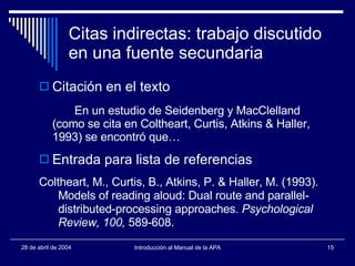 Citas indirectas: trabajo discutido en una fuente secundaria Citación en el texto En un estudio de Seidenberg y MacClelland (como se cita en Coltheart, Curtis, Atkins & Haller, 1993) se encontró que… Entrada para lista de referencias Coltheart, M., Curtis, B., Atkins, P. & Haller, M. (1993). Models of reading aloud: Dual route and parallel- distributed-processing approaches.  Psychological Review, 100,  589-608. 