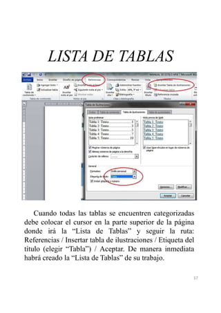 LISTA DE TABLAS 
Cuando todas las tablas se encuentren categorizadas 
debe colocar el cursor en la parte superior de la página 
donde irá la “Lista de Tablas” y seguir la ruta: 
Referencias / Insertar tabla de ilustraciones / Etiqueta del 
título (elegir “Tabla”) / Aceptar. De manera inmediata 
habrá creado la “Lista de Tablas” de su trabajo. 
17 
 
