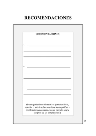 RECOMENDACIONES 
RECOMENDACIONES 
• ______________________________________ 
__________________________________________ 
__________________________________________ 
• ______________________________________ 
__________________________________________ 
__________________________________________ 
• _______________________________________ 
__________________________________________ 
__________________________________________ 
(Son sugerencias o alternativas para modificar, 
cambiar o incidir sobre una situación específica o 
problemática encontrada, van en capítulo aparte 
después de las conclusiones.) 
25 
 
