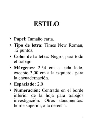 ESTILO 
• Papel: Tamaño carta. 
• Tipo de letra: Times New Roman, 
12 puntos. 
• Color de la letra: Negro, para todo 
el trabajo. 
• Márgenes: 2,54 cm a cada lado, 
excepto 3,00 cm a la izquierda para 
la encuadernación. 
• Espaciado: 2,0 
• Numeración: Centrado en el borde 
inferior de la hoja para trabajos 
investigación. Otros documentos: 
borde superior, a la derecha. 
3 
 