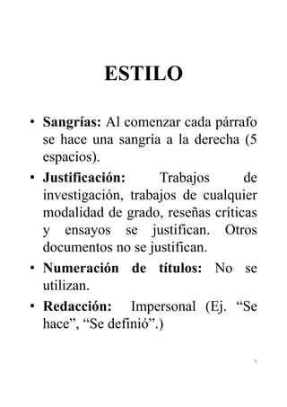 ESTILO 
• Sangrías: Al comenzar cada párrafo 
se hace una sangría a la derecha (5 
espacios). 
• Justificación: Trabajos de 
investigación, trabajos de cualquier 
modalidad de grado, reseñas críticas 
y ensayos se justifican. Otros 
documentos no se justifican. 
• Numeración de títulos: No se 
utilizan. 
• Redacción: Impersonal (Ej. “Se 
hace”, “Se definió”.) 
5 
 
