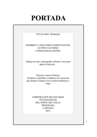 PORTADA 
TITULO DEL TRABAJO 
NOMBRES Y APELLIDOS COMPLETOS DEL 
AUTOR O AUTORES 
(Alfabetizado por apellido) 
Trabajo de tesis, monografía, informe u otro para 
optar el título de… 
Director, Asesor, Profesor 
Nombres y Apellidos completos de la persona 
que dirigió el trabajo con su título académico o 
cargo 
CORPORACIÓN DE ESTUDIOS 
TECNOLÓGICOS 
DEL NORTE DEL VALLE 
PROGRAMA 
CARTAGO 
2012 
7 
 