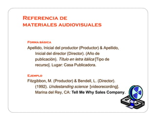 Referencia de
materiales audiovisuales
Forma básicaForma básicaForma básicaForma básica
Apellido, Inicial del productor (Productor) & Apellido,Apellido, Inicial del productor (Productor) & Apellido,Apellido, Inicial del productor (Productor) & Apellido,Apellido, Inicial del productor (Productor) & Apellido,
Inicial del director (Director). (Año deInicial del director (Director). (Año deInicial del director (Director). (Año deInicial del director (Director). (Año de
publicación).publicación).publicación).publicación). Título en letra itálicaTítulo en letra itálicaTítulo en letra itálicaTítulo en letra itálica [Tipo de[Tipo de[Tipo de[Tipo depublicación).publicación).publicación).publicación). Título en letra itálicaTítulo en letra itálicaTítulo en letra itálicaTítulo en letra itálica [Tipo de[Tipo de[Tipo de[Tipo de
recurso]. Lugar: Casa Publicadora.recurso]. Lugar: Casa Publicadora.recurso]. Lugar: Casa Publicadora.recurso]. Lugar: Casa Publicadora.
EjemploEjemploEjemploEjemplo
Fitzgibbon, M. (Productor) & Bendell, L. (Director).Fitzgibbon, M. (Productor) & Bendell, L. (Director).Fitzgibbon, M. (Productor) & Bendell, L. (Director).Fitzgibbon, M. (Productor) & Bendell, L. (Director).
(1992).(1992).(1992).(1992). Undestanding scienceUndestanding scienceUndestanding scienceUndestanding science [videorecording].[videorecording].[videorecording].[videorecording].
Marina del Rey, CA:Marina del Rey, CA:Marina del Rey, CA:Marina del Rey, CA: Tell Me Why Sales Company....
 