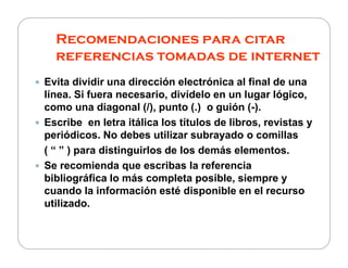 Recomendaciones para citar
referencias tomadas de internet
Evita dividir una dirección electrónica al final de una
línea. Si fuera necesario, divídelo en un lugar lógico,
como una diagonal (/), punto (.) o guión (-).
Escribe en letra itálica los títulos de libros, revistas y
periódicos. No debes utilizar subrayado o comillasperiódicos. No debes utilizar subrayado o comillas
( “ ” ) para distinguirlos de los demás elementos.
Se recomienda que escribas la referencia
bibliográfica lo más completa posible, siempre y
cuando la información esté disponible en el recurso
utilizado.
 