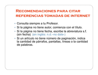 Recomendaciones para citar
referencias tomadas de internet
Consulta siempre a tu Profesor.
Si la página no tiene autor, comienza con el título.
Si la página no tiene fecha, escribe la abreviatura s.fs.f.
(sin fecha) (en inglés: n.d.–no date-)
Si un artículo no tiene número de paginación, indicaSi un artículo no tiene número de paginación, indica
la cantidad de párrafos, pantallas, líneas o la cantidad
de palabras.
 