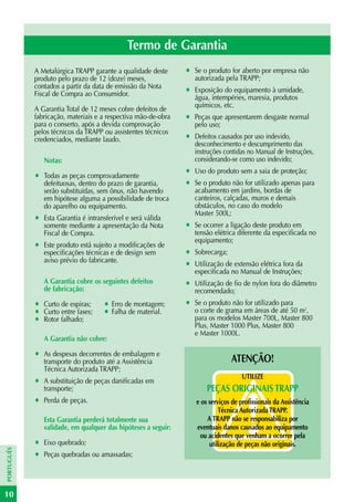 Termo de Garantia
            A Metalúrgica TRAPP garante a qualidade deste       •   Se o produto for aberto por empresa não
            produto pelo prazo de 12 (doze) meses,                  autorizada pela TRAPP;
            contados a partir da data de emissão da Nota
            Fiscal de Compra ao Consumidor.                     •   Exposição do equipamento à umidade,
                                                                    água, intempéries, maresia, produtos
                                                                    químicos, etc.
            A Garantia Total de 12 meses cobre defeitos de
            fabricação, materiais e a respectiva mão-de-obra    •   Peças que apresentarem desgaste normal
            para o conserto, após a devida comprovação              pelo uso;
            pelos técnicos da TRAPP ou assistentes técnicos
            credenciados, mediante laudo.                       •   Defeitos causados por uso indevido,
                                                                    desconhecimento e descumprimento das
                                                                    instruções contidas no Manual de Instruções,
                Notas:                                              considerando-se como uso indevido;

            •   Todas as peças comprovadamente
                                                                •   Uso do produto sem a saia de proteção;
                defeituosas, dentro do prazo de garantia,       •   Se o produto não for utilizado apenas para
                serão substituídas, sem ônus, não havendo           acabamento em jardins, bordas de
                em hipótese alguma a possibilidade de troca         canteiros, calçadas, muros e demais
                do aparelho ou equipamento.                         obstáculos, no caso do modelo
                                                                    Master 500L;
            •   Esta Garantia é intransferível e será válida
                somente mediante a apresentação da Nota         •   Se ocorrer a ligação deste produto em
                Fiscal de Compra.                                   tensão elétrica diferente da especificada no
                                                                    equipamento;
            •   Este produto está sujeito a modificações de
                especificações técnicas e de design sem         •   Sobrecarga;
                aviso prévio do fabricante.
                                                                •   Utilização de extensão elétrica fora da
                                                                    especificada no Manual de Instruções;
                A Garantia cobre os seguintes defeitos          •   Utilização de fio de nylon fora do diâmetro
                de fabricação:                                      recomendado;
            •   Curto de espiras;     • Erro de montagem;       •   Se o produto não for utilizado para
            •   Curto entre fases;    • Falha de material.          o corte de grama em áreas de até 50 m2,
            •   Rotor falhado;                                      para os modelos Master 700L, Master 800
                                                                    Plus, Master 1000 Plus, Master 800
                                                                    e Master 1000L.
                A Garantia não cobre:

            •   As despesas decorrentes de embalagem e
                                                                                  ATENÇÃO!
                transporte do produto até a Assistência
                Técnica Autorizada TRAPP;
                                                                                      UTILIZE
            •   A substituição de peças danificadas em
                transporte;                                             PEÇAS ORIGINAIS TRAPP
            •   Perda de peças.                                     e os serviços de profissionais da Assistência
                                                                             Técnica Autorizada TRAPP.
                Esta Garantia perderá totalmente sua                    A TRAPP não se responsabiliza por
                validade, em qualquer das hipóteses a seguir:       eventuais danos causados ao equipamento
                                                                     ou acidentes que venham a ocorrer pela
            •   Eixo quebrado;                                           utilização de peças não originais.
PORTUGUÊS




            •   Peças quebradas ou amassadas;




10
 