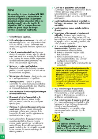 ✔ Cuide de su podadera o cortacésped -
           Nota:                                                 Manténgalo en perfectas condiciones de uso
                                                                 y limpio para que tenga un buen
           De acuerdo a la norma brasilera NBR 5410,             funcionamiento y con mayor seguridad.
           se volvio obligatorio la instalación de un            Reparaciones deben ser hechas por técnicos
           dispositivo de protección a la corriente              autorizados.
           diferencial-residual (dispositivo DR) en las        ✔ Mantenga los dispositivos de seguridad en
           instalaciones eléctricas. La función del              los lugares apropiados y en condiciones de
           dispositivo “DR” es proteger al usuario               operación.
           contra los graves riesgos de choque                 ✔ Mantenga pies y manos alejados del área
           eléctrico (consulte un electricista).                 de corte.
                                                               ✔ Inspeccione el área donde el equipo será
                                                                 utilizado - Remueva todas las piedras,
          ✔ Utilice lentes de seguridad.                         pedazos de madera, hilos, huesos, vidrios y
          ✔ Utilice el equipo correctamente - No utilice el      otros objetos extraños. Objetos lanzados por
            cortacésped/podadera para ningún otro trabajo.       el equipo pueden causarles graves lesiones
                                                                 a las personas y animales.
            Utilícelo sólo de la manera descrita en estas
            instrucciones y para las funciones especificadas   ✔ Si el cortacésped/podadera lanza algún
            en ellas.                                            objeto extraño - Siga estos pasos:
                                                                 a) Desconéctelo inmediatamente.
          ✔ Cuide de su extensión eléctrica - Mantenga           b) Retire la extensión eléctrica del
            siempre la extensión eléctrica lejos del área de         tomacorriente.
            corte y de obstáculos. Manténgala alejada del        c) Revise la extensión eléctrica y el
            calor, aceite y de bordes afilados. Inspeccione          cortacésped/podadera para verificar
            la extensión eléctrica frecuentemente y no               cualquier daño ocurrido.
            utilice cinta aislante en reparaciones.              d) Arregle cualquier daño ocurrido antes de
                                                                     conectarlo.
          ✔ No fuerce el cortacésped/podadera -
            El equipo hará el trabajo de la mejor manera        ✔ Las reparaciones del equipamiento solo
            posible y con más seguridad si es utilizado en        deben ser realizadas por profesionales
            las condiciones designadas.                           especializados y con piezas originales
                                                                  TRAPP. Use siempre los servicios de los
          ✔ No sea seguro de sí mismo - Mantenga los pies         Asistentes Técnicos Autorizados TRAPP.
            en el suelo para mantener el equilibrio.              TRAPP no se responsabiliza por
          ✔ Manténgase atento - Fíjese en lo que está             eventuales accidentes o daños ocurridos
            ocurriendo. No opere el cortacésped/podadera          debido a la utilización de piezas no
            cuando esté cansado, distraído, bajo influencia       originales.
            de bebidas alcohólicas o drogas.                   ✔ Para reducir riesgos de accidentes -
          ✔ Nunca transporte el cortacésped/podadera por         Inpeccione el cortacésped/podadera
            la extensión eléctrica.                              frecuentemente y, si hay vestigios de
                                                                 desgaste o deterioración, providencie la
          ✔ Desconecte el cortacésped/podadera del               sustitución inmediatamente.
            tomacorriente - Cuando no esté siendo              ✔ Para reducir riesgos de descarga eléctrica -
            utilizado o cuando esté haciendo cualquier           No exponga el cortacésped/podadera a la
            tipo de ajuste.                                      humedad y, si hay daños en la extensión
          ✔ Mantenga el cortacésped/podadera en buenas           eléctrica, haga la sustitución
            condiciones - Cuando no esté utilizándolo,           inmediatamente y nunca utilice cinta
            manténgalo en lugar seco, protegido de las           aislante para hacer cualquier tipo de
            intemperies, lejos de los niños y personas no        reparación.
            familiarizadas con el equipo.
          ✔ Nunca utilice chorro de agua para limpiar el                      Atención!
            cortacésped/podadera, límpielo con una
            esponja o paño humedecido y un detergente               Si el cable de alimentación
            neutro. El agua dentro del equipamiento                 está dañado, debe ser cambiado por la
ESPAÑOL




            puede damnificar los circuitos eléctricos del           Asistencia Técnica Autorizada Trapp,
            motor, además de aumentar el riesgo de                  para evitar riesgos de accidentes.
            descarga eléctrica.

12
 