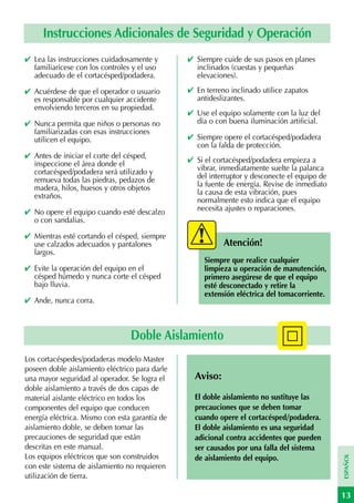 Instrucciones Adicionales de Seguridad y Operación
✔ Lea las instrucciones cuidadosamente y        ✔ Siempre cuide de sus pasos en planes
  familiarícese con los controles y el uso        inclinados (cuestas y pequeñas
  adecuado de el cortacésped/podadera.            elevaciones).
✔ Acuérdese de que el operador o usuario        ✔ En terreno inclinado utilice zapatos
  es responsable por cualquier accidente          antideslizantes.
  envolviendo terceros en su propiedad.
                                                ✔ Use el equipo solamente con la luz del
✔ Nunca permita que niños o personas no           día o con buena iluminación artificial.
  familiarizadas con esas instrucciones
  utilicen el equipo.                           ✔ Siempre opere el cortacésped/podadera
                                                  con la falda de protección.
✔ Antes de iniciar el corte del césped,
  inspeccione el área donde el                  ✔ Si el cortacésped/podadera empieza a
  cortacésped/podadera será utilizado y           vibrar, inmediatamente suelte la palanca
  remueva todas las piedras, pedazos de           del interruptor y desconecte el equipo de
  madera, hilos, huesos y otros objetos           la fuente de energía. Revise de inmediato
  extraños.                                       la causa de esta vibración, pues
                                                  normalmente esto indica que el equipo
✔ No opere el equipo cuando esté descalzo         necesita ajustes o reparaciones.
  o con sandalias.

✔ Mientras esté cortando el césped, siempre
  use calzados adecuados y pantalones                      Atención!
  largos.
                                                     Siempre que realice cualquier
✔ Evite la operación del equipo en el                limpieza u operación de manutención,
  césped húmedo y nunca corte el césped              primero asegúrese de que el equipo
  bajo lluvia.                                       esté desconectado y retire la
                                                     extensión eléctrica del tomacorriente.
✔ Ande, nunca corra.



                                 Doble Aislamiento
Los cortacéspedes/podaderas modelo Master
poseen doble aislamiento eléctrico para darle
una mayor seguridad al operador. Se logra el      Aviso:
doble aislamiento a través de dos capas de
material aislante eléctrico en todos los          El doble aislamiento no sustituye las
componentes del equipo que conducen               precauciones que se deben tomar
energía eléctrica. Mismo con esta garantía de     cuando opere el cortacésped/podadera.
aislamiento doble, se deben tomar las             El doble aislamiento es una seguridad
precauciones de seguridad que están               adicional contra accidentes que pueden
descritas en este manual.                         ser causados por una falla del sistema
Los equipos eléctricos que son construidos
                                                                                              ESPAÑOL




                                                  de aislamiento del equipo.
con este sistema de aislamiento no requieren
utilización de tierra.

                                                                                              13
 