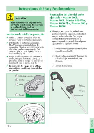Instrucciones de Uso y Funcionamiento
                                                Regulación del alto del puño
           Atención!                            ajustable - Master 500L,
                                                Master 700L, Master 800 Plus,
     Toda manutención o limpieza deberá         Master 1000 Plus, Master 800 y
     ser hecha con el equipo desconectado
     y con la extensión eléctrica               Master 1000L
     desconectada del tomacorriente.
                                                ✔ El equipo, en operación, deberá estar
Instalación de la falda de protección             permanentemente suspenso, cortando el
                                                  césped arriba del suelo. Para mayor
✔ Instale la falda de protección antes de         comodidad durante el manoseo, el
  conectar y usar el cortacésped/podadera.
                                                  operador puede regular el alto del puño
✔ Usted recibe el cortacésped/podadera            ajustable de la siguiente forma:
  TRAPP montado, excepto la falda de
  protección. Ella viene acondicionada junto
  al equipo, en el mismo embalaje. Para           1 - Suelte la mariposa que sujeta el puño
  montarla, gire el cortacésped/podadera              ajustable en el cable.
  hacia arriba (Fig. 1).
✔ Ponga la falda de protección conforme el        2 - Deslice el puño ajustable hacia arriba
  dibujo, encájela en la traba (3) (Fig. 2),          y hacia abajo, ajustando el alto
  presiónela junto al cuerpo (4), coloque los         deseado.
  tornillos (2) y dé el aprieto (Fig. 1).
✔ La utilización del equipo sin la falda de       3 - Apriete la mariposa.
  protección es considerada como pérdida
  de garantía.

           1 Falda de protección

           2 Tornillos

           3 Traba                                                                Puño
                                                                                  ajustable

                                                                                  Mariposa

           4 Cuerpo                                                               Cable

Fig. 1
                                                                                               ESPAÑOL




Fig. 2

                                                                                               15
 
