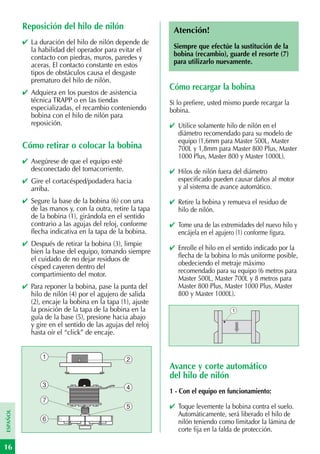 Reposición del hilo de nilón                      Atención!
          ✔ La duración del hilo de nilón depende de
            la habilidad del operador para evitar el        Siempre que efectúe la sustitución de la
            contacto con piedras, muros, paredes y          bobina (recambio), guarde el resorte (7)
            aceras. El contacto constante en estos          para utilizarlo nuevamente.
            tipos de obstáculos causa el desgaste
            prematuro del hilo de nilón.
                                                           Cómo recargar la bobina
          ✔ Adquiera en los puestos de asistencia
            técnica TRAPP o en las tiendas                 Si lo prefiere, usted mismo puede recargar la
            especializadas, el recambio conteniendo        bobina.
            bobina con el hilo de nilón para
            reposición.                                    ✔ Utilice solamente hilo de nilón en el
                                                             diámetro recomendado para su modelo de
                                                             equipo (1,6mm para Master 500L, Master
          Cómo retirar o colocar la bobina                   700L y 1,8mm para Master 800 Plus, Master
                                                             1000 Plus, Master 800 y Master 1000L).
          ✔ Asegúrese de que el equipo esté
            desconectado del tomacorriente.                ✔ Hilos de nilón fuera del diámetro
          ✔ Gire el cortacésped/podadera hacia               especificado pueden causar daños al motor
            arriba.                                          y al sistema de avance automático.
          ✔ Segure la base de la bobina (6) con una        ✔ Retire la bobina y remueva el residuo de
            de las manos y, con la outra, retire la tapa     hilo de nilón.
            de la bobina (1), girándola en el sentido
            contrario a las agujas del reloj, conforme     ✔ Tome una de las extremidades del nuevo hilo y
            flecha indicativa en la tapa de la bobina.       encájela en el agujero (1) conforme figura.
          ✔ Después de retirar la bobina (3), limpie
            bien la base del equipo, tomando siempre       ✔ Enrolle el hilo en el sentido indicado por la
            el cuidado de no dejar residuos de               flecha de la bobina lo más uniforme posible,
            césped cayeren dentro del                        obedeciendo el metraje máximo
            compartimiento del motor.                        recomendado para su equipo (6 metros para
                                                             Master 500L, Master 700L y 8 metros para
          ✔ Para reponer la bobina, pase la punta del        Master 800 Plus, Master 1000 Plus, Master
            hilo de nilón (4) por el agujero de salida       800 y Master 1000L).
            (2), encaje la bobina en la tapa (1), ajuste
            la posición de la tapa de la bobina en la                             1
            guía de la base (5), presione hacia abajo
            y gire en el sentido de las agujas del reloj
            hasta oír el “click” de encaje.


                 1                             2
                                                           Avance y corte automático
                                                           del hilo de nilón
                 3                             4
                                                           1 - Con el equipo en funcionamiento:
                 7
                                               5           ✔ Toque levemente la bobina contra el suelo.
ESPAÑOL




                                                             Automáticamente, será liberado el hilo de
                 6                                           nilón teniendo como limitador la lámina de
                                                             corte fija en la falda de protección.

16
 
