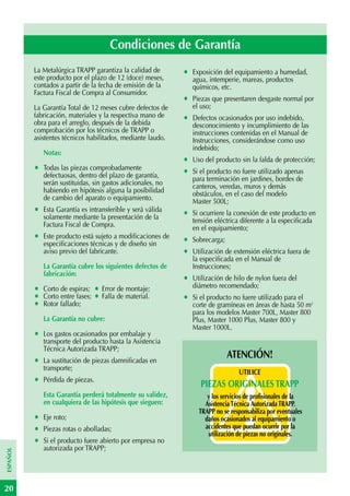 Condiciones de Garantía
          La Metalúrgica TRAPP garantiza la calidad de        •   Exposición del equipamiento a humedad,
          este producto por el plazo de 12 (doce) meses,          agua, intemperie, mareas, productos
          contados a partir de la fecha de emisión de la          químicos, etc.
          Factura Fiscal de Compra al Consumidor.
                                                              •   Piezas que presentaren desgaste normal por
          La Garantía Total de 12 meses cubre defectos de         el uso;
          fabricación, materiales y la respectiva mano de     •   Defectos ocasionados por uso indebido,
          obra para el arreglo, después de la debida              desconocimiento y incumplimiento de las
          comprobación por los técnicos de TRAPP o                instrucciones contenidas en el Manual de
          asistentes técnicos habilitados, mediante laudo.        Instrucciones, considerándose como uso
                                                                  indebido;
              Notas:
                                                              •   Uso del producto sin la falda de protección;
          •   Todas las piezas comprobadamente
                                                              •   Si el producto no fuere utilizado apenas
              defectuosas, dentro del plazo de garantía,          para terminación en jardines, bordes de
              serán sustituidas, sin gastos adicionales, no       canteros, veredas, muros y demás
              habiendo en hipótesis alguna la posibilidad         obstáculos, en el caso del modelo
              de cambio del aparato o equipamiento.               Master 500L;
          •   Esta Garantía es intransferible y será válida
                                                              •   Si ocurriere la conexión de este producto en
              solamente mediante la presentación de la            tensión eléctrica diferente a la especificada
              Factura Fiscal de Compra.                           en el equipamiento;
          •   Este producto está sujeto a modificaciones de
                                                              •   Sobrecarga;
              especificaciones técnicas y de diseño sin
              aviso previo del fabricante.                    •   Utilización de extensión eléctrica fuera de
                                                                  la especificada en el Manual de
              La Garantía cubre los siguientes defectos de        Instrucciones;
              fabricación:
                                                              •   Utilización de hilo de nylon fuera del
                                                                  diámetro recomendado;
          •   Corto de espiras;    • Error de montaje;
          •   Corto entre fases;   • Falla de material.       •   Si el producto no fuere utilizado para el
          •   Rotor fallado;                                      corte de gramíneas en áreas de hasta 50 m2
                                                                  para los modelos Master 700L, Master 800
              La Garantía no cubre:                               Plus, Master 1000 Plus, Master 800 y
                                                                  Master 1000L.
          •   Los gastos ocasionados por embalaje y
              transporte del producto hasta la Asistencia
              Técnica Autorizada TRAPP;
                                                                                ATENCIÓN!
          •   La sustitución de piezas damnificadas en
              transporte;
                                                                                   UTILICE
          •   Pérdida de piezas.
                                                                     PIEZAS ORIGINALES TRAPP
              Esta Garantía perderá totalmente su validez,             y los servicios de profisionales de la
              en cualquiera de las hipótesis que sieguen:             Asistencia Técnica Autorizada TRAPP.
                                                                    TRAPP no se responsabiliza por eventuales
          •   Eje roto;                                               daños ocasionados al equipamiento o
          •   Piezas rotas o abolladas;                               accidentes que puedan ocurrir por la
                                                                       utilización de piezas no originales.
          •   Si el producto fuere abierto por empresa no
              autorizada por TRAPP;
ESPAÑOL




20
 