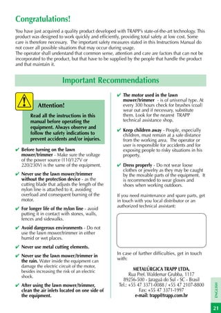 Congratulations!
You have just acquired a quality product developed with TRAPP’s state-of-the-art technology. This
product was designed to work quickly and efficiently, providing total safety at low cost. Some
care is therefore necessary. The important safety measures stated in this Instructions Manual do
not cover all possible situations that may occur during usage.
The operator shall understand that common sense, attention and care are factors that can not be
incorporated to the product, but that have to be supplied by the people that handle the product
and that maintain it.


                          Important Recommendations
                                                    ✔ The motor used in the lawn
                                                      mower/trimmer - is of universal type. At
            Attention!                                every 300 hours check for brushes (coal)
                                                      wear out and if necessary, substitute
        Read all the instructions in this             them. Look for the nearest TRAPP
        manual before operating the                   technical assistance shop.
        equipment. Always observe and
                                                    ✔ Keep children away - People, especially
        follow the safety indications to              children, must remain at a safe distance
        prevent accidents and/or injuries.            from the working area. The operator or
                                                      user is responsible for accidents and for
✔ Before turning on the lawn                          exposing people to risky situations in his
  mower/trimmer - Make sure the voltage               property.
  of the power source (110/127V or
  220/230V) is the same of the equipment.           ✔ Dress properly - Do not wear loose
                                                      clothes or jewelry as they may be caught
✔ Never use the lawn mower/trimmer                    by the movable parts of the equipment. It
  without the protection device - as the              is recommended to wear gloves and
  cutting blade that adjusts the length of the        shoes when working outdoors.
  nylon line is attached to it, avoiding
  overload and consequent burning of the            If you need maintenance and spare parts, get
  motor.                                            in touch with you local distributor or an
                                                    authorized technical assistant:
✔ For longer life of the nylon line - avoid
  putting it in contact with stones, walls,
  fences and sidewalks.
✔ Avoid dangerous environments - Do not
  use the lawn mower/trimmer in either
  humid or wet places.
✔ Never use metal cutting elements.
✔ Never use the lawn mower/trimmer in               In case of further difficulties, get in touch
  the rain. Water inside the equipment can          with:
   damage the electric circuit of the motor,
   besides increasing the risk of an electric                METALÚRGICA TRAPP LTDA.
   shock.                                                  Rua Pref. Waldemar Grubba, 1117
                                                       89256-500 - Jaraguá do Sul - SC - Brasil
✔ After using the lawn mower/trimmer,
                                                                                                    ENGLISH




                                                     Tel.: +55 47 3371-0088 / +55 47 2107-8800
  clean the air inlets located on one side of                   Fax: +55 47 3371-1997
  the equipment.                                              e-mail: trapp@trapp.com.br

                                                                                                    21
 