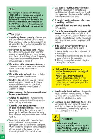 ✔ Take care of your lawn mower/trimmer -
            Note:                                           Keep the equipment in perfect usage
            According to the Brazilian standard             conditions and clean to obtain good and
            NBR 5410, it is compulsory to install a         safer operation. Repairs must be made by
            device to protect against residual              authorized technicians only.
            defferential current (DR device) in the       ✔ Keep safety devices at proper places and
            electrical installation. The function of        in working conditions.
            the “DR” is to protect the user against
            serious electrical shock risk (consult an     ✔ Keep both hands and feet away from the
            electrician).                                   cutting area.
                                                          ✔ Check the area where the equipment will
          ✔ Wear goggles.                                   be used - Remove all stones, pieces of
                                                            wood, wires, bones, glass and other weird
          ✔ Use the equipment properly - Do not use         objects. Objects thrown by the equipment
            the lawn mower/trimmer for tasks other          may cause serious injuries to people and
            than intended. Only use the equipment as        animals.
            described in these instructions and for the
            functions specified.                          ✔ If the lawn mower/trimmer throws a
                                                            weird object - Follow these steps:
          ✔ Be ware of the extension cord - Always
            keep the extension cord away from the            a) Immediately switch the equipment off.
            cutting area and obstacles. Keep it away         b) Unplug it.
            from heat, oil and sharp edges. Frequently       c) Check the extension cord and the lawn
            inspect the extension cord; do not use              mower/trimmer for damages.
            insulation tape to mend it.                      d) Fix any damage before switching the
                                                                equipment on again.
          ✔ Do not force the lawn mower/trimmer -
            The equipment will work better and safer
            when used under the conditions                 ✔ Call qualified professionals to
            specified.                                       service the equipment. Use original
          ✔ Do not be self-confident - Keep both feet        parts only.
            on the ground to keep balance.                   Always call TRAPP Authorized
                                                             Service Technicians. TRAPP is not
          ✔ Be alert - Pay attention to what is going        responsible for occasional accidents
            on around you. Do not use the lawn               caused by the use of spare parts that
            mower/trimmer when you are tired,                are not original.
            distracted, or under the influence of
            alcohol or drugs.
          ✔ Never transport the lawn mower/trimmer        ✔ To reduce the risk of accidents - Frequently
            by the extension cord.                          inspect the lawn mower/trimmer. If there
                                                            are traces of wear out or deterioration,
          ✔ Unplug the equipment - Whenever the             provide the substitution of parts.
            lawn mower/trimmer is not being used or
            when making adjustments.                      ✔ To reduce the risk of electric shocks - Do
                                                            not expose the lawn mower/trimmer to
          ✔ Keep the lawn mower/trimmer                     humidity. If there are damages to the
            in good working conditions - When not           extension cord, immediately replace it;
            being used, keep the equipment in a dry         never use tapes to mend it.
            place, protected from the weather, away
            from children and people not familiarized
            with it.
          ✔ Never use a water jet to clean the lawn                  Attention!
            mower/trimmer; clean them with a
            sponge or cloth soaked in mild detergent.          If the power supply cord is
                                                               damaged, it shall be replaced by the
ENGLISH




             Water inside the equipment can damage the
             electric circuit of the motor, besides
                                                               Trapp Assistance Shopp (or dealer) in
             increasing the risk of an electric shock.
                                                               order to avoid the risk of accidents.


22
 