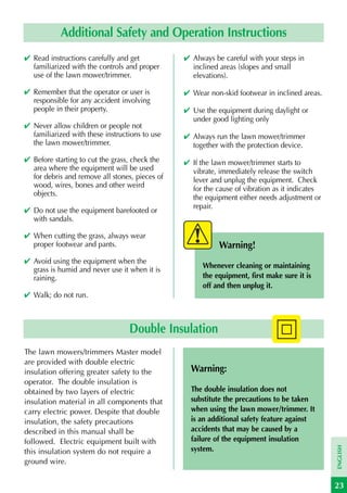 Additional Safety and Operation Instructions
✔ Read instructions carefully and get           ✔ Always be careful with your steps in
  familiarized with the controls and proper       inclined areas (slopes and small
  use of the lawn mower/trimmer.                  elevations).

✔ Remember that the operator or user is         ✔ Wear non-skid footwear in inclined areas.
  responsible for any accident involving
  people in their property.                     ✔ Use the equipment during daylight or
                                                  under good lighting only
✔ Never allow children or people not
  familiarized with these instructions to use   ✔ Always run the lawn mower/trimmer
  the lawn mower/trimmer.                         together with the protection device.
✔ Before starting to cut the grass, check the   ✔ If the lawn mower/trimmer starts to
  area where the equipment will be used           vibrate, immediately release the switch
  for debris and remove all stones, pieces of     lever and unplug the equipment. Check
  wood, wires, bones and other weird              for the cause of vibration as it indicates
  objects.
                                                  the equipment either needs adjustment or
                                                  repair.
✔ Do not use the equipment barefooted or
  with sandals.

✔ When cutting the grass, always wear
  proper footwear and pants.                               Warning!
✔ Avoid using the equipment when the
                                                      Whenever cleaning or maintaining
  grass is humid and never use it when it is
  raining.                                            the equipment, first make sure it is
                                                      off and then unplug it.
✔ Walk; do not run.



                                  Double Insulation
The lawn mowers/trimmers Master model
are provided with double electric
insulation offering greater safety to the         Warning:
operator. The double insulation is
obtained by two layers of electric                The double insulation does not
insulation material in all components that        substitute the precautions to be taken
carry electric power. Despite that double         when using the lawn mower/trimmer. It
insulation, the safety precautions                is an additional safety feature against
described in this manual shall be                 accidents that may be caused by a
followed. Electric equipment built with           failure of the equipment insulation
                                                                                               ENGLISH




this insulation system do not require a           system.
ground wire.


                                                                                               23
 