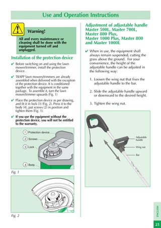 Use and Operation Instructions
                                                     Adjustment of adjustable handle
             Warning!                                Master 500L, Master 700L,
                                                     Master 800 Plus,
      All and every maintenance or                   Master 1000 Plus, Master 800
      cleaning shall be done with the                and Master 1000L
      equipment turned off and
      unplugged.                                     ✔ When in use, the equipment shall
                                                       always remain suspended, cutting the
Installation of the protection device                  grass above the ground. For your
✔ Before switching on and using the lawn               convenience, the height of the
  mower/trimmer, install the protection                adjustable handle can be adjusted in
  device.                                              the following way:
✔ TRAPP lawn mowers/trimmers are already
  assembled when delivered with the exception          1. Loosen the wing nut that fixes the
  of the protection device. It is conditioned             adjustable handle to the bar.
  together with the equipment in the same
  package. To assemble it, turn the lawn               2. Slide the adjustable handle upward
  mower/trimmer upwards (Fig. 1)                          or downward to the desired height.
✔ Place the protection device as per drawing,
  and fit it in lock (3) (Fig. 2). Press it to the     3. Tighten the wing nut.
  body (4), put screws (2) in position and
  tighten them (Fig. 1).
✔ If you use the equipment without the
  protection device, you will not be entitled
  to the warranty.

          1 Protection device
                                                                                      Adjustable
          2 Screws                                                                    handle

          3 Lock                                                                      Wing nut

                                                                                      Bar


          4 Body

Fig. 1
                                                                                                   ENGLISH




Fig. 2

                                                                                                   25
 
