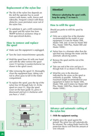 Replacement of the nylon line
                                                          Attention!
          ✔ The life of the nylon line depends on
            the skill the operator has to avoid           Whenever substituting the spool (refill),
            contact with stones, walls, fences and        keep the spring (7) to reuse it.
            sidewalks. Frequent contact with those
            obstacles cause premature wear out of
            the nylon line.                             How to refill the spool
          ✔ To substitute it, get a refill containing   Should you prefer to refill the spool by
            the spool and the nylon line from           yourself:
            TRAPP technical assistance shop or
            from specialized dealers.                   ✔ Only use a nylon line of the diameter
                                                          recommended for the model of your
                                                          equipment (1.6 mm for Master 500L,
          How to remove and replace                       Master 700L and 1.8 mm for Master 800
          the spool                                       Plus, Master 1000 Plus, Master 800 and
                                                          Master 1000L).
          ✔ Make sure the equipment is unplugged.
                                                        ✔ Nylon lines in a diameter other than the
                                                          specified may damage the motor and the
          ✔ Turn the lawn mower/trimmer upwards.          automatic advancing system.
          ✔ Hold the spool base (6) with one hand       ✔ Remove the spool and the rest of the
            and with the other remove the spool           nylon line.
            cover (1) turning it counterclockwise (as
            shown in the spool cover).                  ✔ Take one end of the wire and pass it
                                                          through hole (1) as shown in the picture.
          ✔ After removing the spool (3), thoroughly
            clean the equipment base, taking care       ✔ Wind the wire in the direction
            not to allow grass to fall in the motor       indicated by the arrow on the spool as
            compartment.                                  uniformly as possible. Follow the
                                                          maximum length recommended for your
          ✔ To replace the spool, pass the tip of the     equipment (6 meters for Master 500L,
            nylon line (4) through hole (2), fit the      Master 700L and 8 meters for Master 800
                                                          Plus, Master 1000 Plus, Master 800 and
            spool on cover (1), align the spool           Master 1000L).
            cover on the base guide (5), press it
            downward and turn it clockwise until
                                                                              1
            you hear a “click”.




                 1                             2
                                                        Advance and automatic cutting of
                                                        the nylon line
                 3                             4
                                                        1 - With the equipment running:
                 7
                                               5        ✔ Slightly press the spool against the
                                                          ground. The nylon line will automatically
ENGLISH




                 6                                        be released. The cutting blade fixed to the
                                                          protection device will limit the amount of
                                                          wire released.

26
 