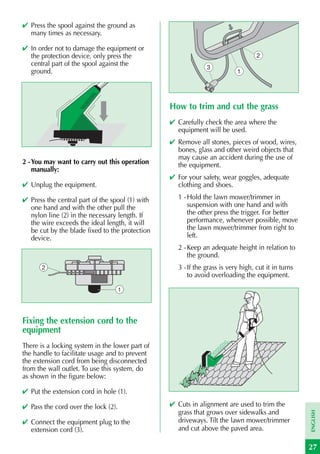 ✔ Press the spool against the ground as
  many times as necessary.

✔ In order not to damage the equipment or
  the protection device, only press the                                           2
  central part of the spool against the                       3
  ground.                                                                 1




                                                 How to trim and cut the grass
                                                 ✔ Carefully check the area where the
                                                   equipment will be used.
                                                 ✔ Remove all stones, pieces of wood, wires,
                                                   bones, glass and other weird objects that
                                                   may cause an accident during the use of
2 - You may want to carry out this operation       the equipment.
    manually:
                                                 ✔ For your safety, wear goggles, adequate
✔ Unplug the equipment.                            clothing and shoes.

✔ Press the central part of the spool (1) with     1 - Hold the lawn mower/trimmer in
  one hand and with the other pull the                 suspension with one hand and with
  nylon line (2) in the necessary length. If           the other press the trigger. For better
  the wire exceeds the ideal length, it will           performance, whenever possible, move
  be cut by the blade fixed to the protection          the lawn mower/trimmer from right to
  device.                                              left.
                                                   2 - Keep an adequate height in relation to
                                                       the ground.
       2                                           3 - If the grass is very high, cut it in turns
                                                       to avoid overloading the equipment.

                                     1




Fixing the extension cord to the
equipment
There is a locking system in the lower part of
the handle to facilitate usage and to prevent
the extension cord from being disconnected
from the wall outlet. To use this system, do
as shown in the figure below:

✔ Put the extension cord in hole (1).

✔ Pass the cord over the lock (2).               ✔ Cuts in alignment are used to trim the
                                                   grass that grows over sidewalks and
                                                                                                    ENGLISH




✔ Connect the equipment plug to the                driveways. Tilt the lawn mower/trimmer
  extension cord (3).                              and cut above the paved area.

                                                                                                    27
 
